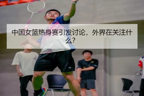 中国女篮热身赛引发讨论，外界在关注什么？